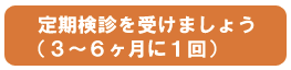 定期健診を受けましょう(3ヶ月〜6ヶ月に1回)